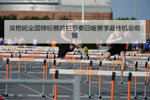 吴艳妮全国锦标赛跨栏节奏回暖赛季最佳机会前瞻