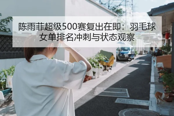 陈雨菲超级500赛复出在即：羽毛球女单排名冲刺与状态观察