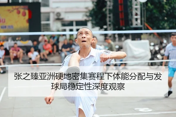 张之臻亚洲硬地密集赛程下体能分配与发球局稳定性深度观察