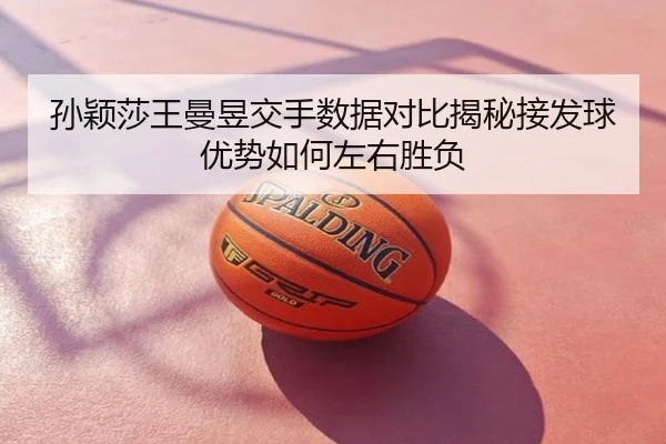 孙颖莎王曼昱交手数据对比揭秘接发球优势如何左右胜负